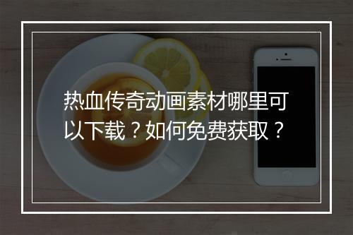 热血传奇动画素材哪里可以下载？如何免费获取？