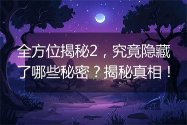 全方位揭秘2，究竟隐藏了哪些秘密？揭秘真相！