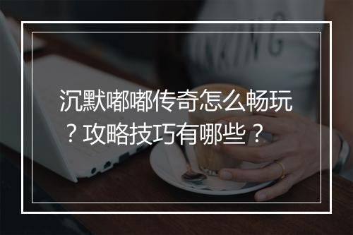 沉默嘟嘟传奇怎么畅玩？攻略技巧有哪些？