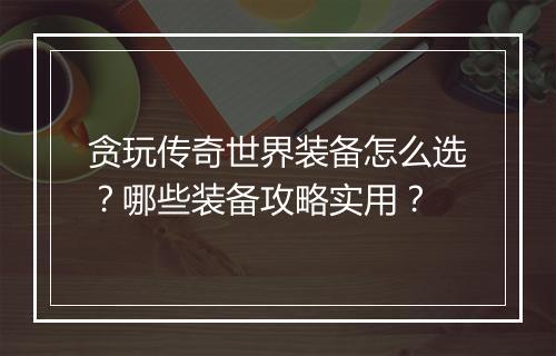 贪玩传奇世界装备怎么选？哪些装备攻略实用？