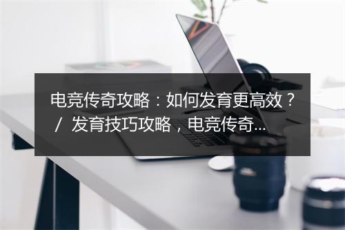 电竞传奇攻略：如何发育更高效？／ 发育技巧攻略，电竞传奇怎么玩？