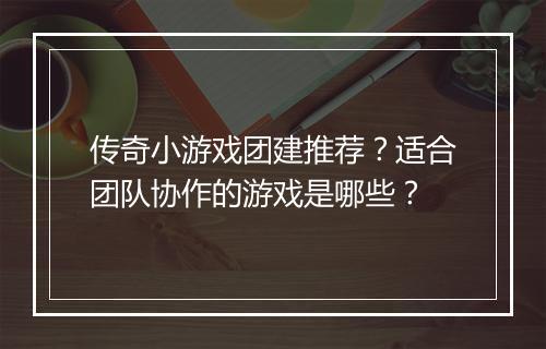 传奇小游戏团建推荐？适合团队协作的游戏是哪些？