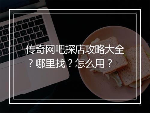 传奇网吧探店攻略大全？哪里找？怎么用？