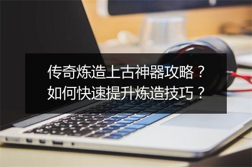 传奇炼造上古神器攻略？如何快速提升炼造技巧？