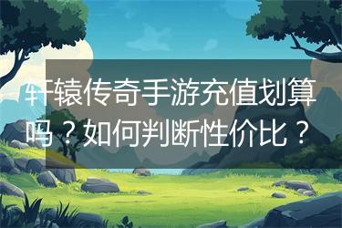 轩辕传奇手游充值划算吗？如何判断性价比？