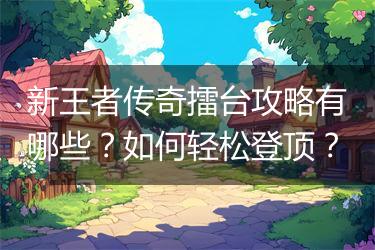 新王者传奇擂台攻略有哪些？如何轻松登顶？