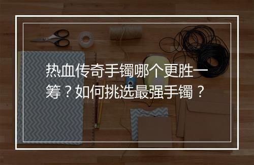 热血传奇手镯哪个更胜一筹？如何挑选最强手镯？