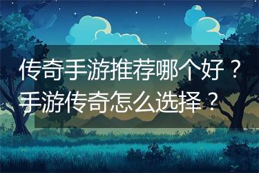 传奇手游推荐哪个好？手游传奇怎么选择？