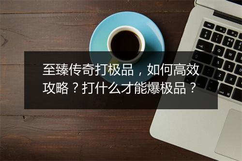 至臻传奇打极品，如何高效攻略？打什么才能爆极品？