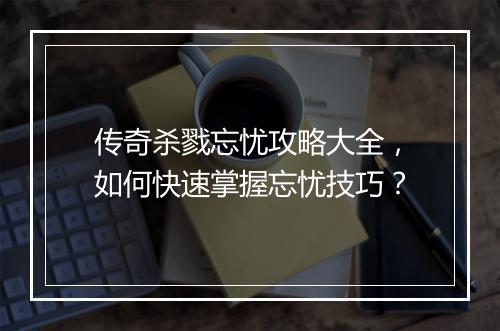 传奇杀戮忘忧攻略大全，如何快速掌握忘忧技巧？