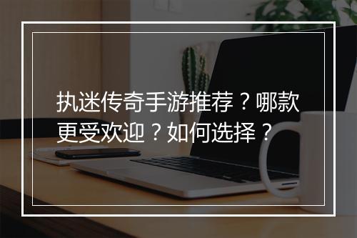 执迷传奇手游推荐？哪款更受欢迎？如何选择？