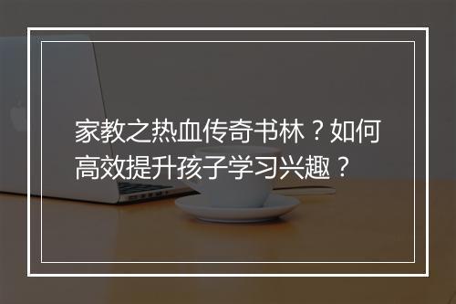 家教之热血传奇书林？如何高效提升孩子学习兴趣？