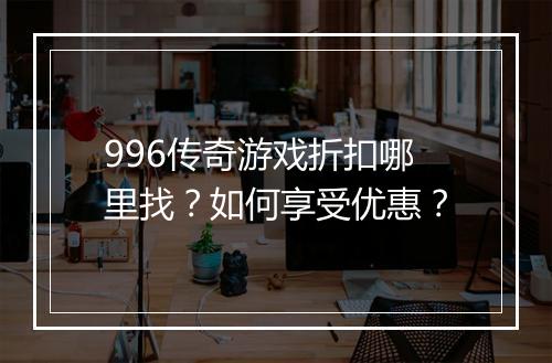 996传奇游戏折扣哪里找？如何享受优惠？