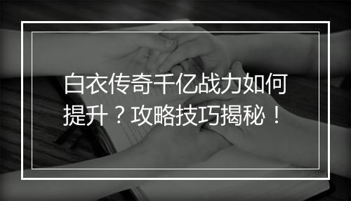 白衣传奇千亿战力如何提升？攻略技巧揭秘！