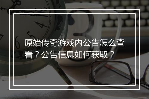 原始传奇游戏内公告怎么查看？公告信息如何获取？