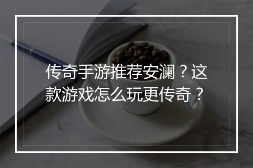 传奇手游推荐安澜？这款游戏怎么玩更传奇？