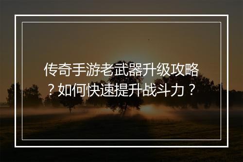 传奇手游老武器升级攻略？如何快速提升战斗力？
