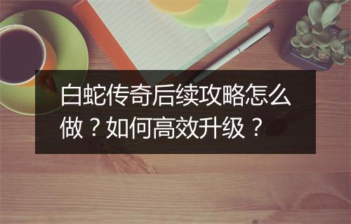 白蛇传奇后续攻略怎么做？如何高效升级？