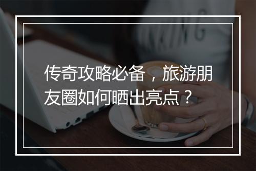 传奇攻略必备，旅游朋友圈如何晒出亮点？