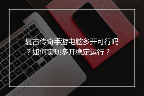 复古传奇手游电脑多开可行吗？如何实现多开稳定运行？