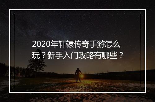 2020年轩辕传奇手游怎么玩？新手入门攻略有哪些？