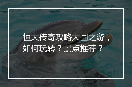 恒大传奇攻略大国之游，如何玩转？景点推荐？