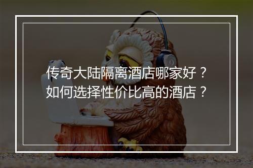 传奇大陆隔离酒店哪家好？如何选择性价比高的酒店？