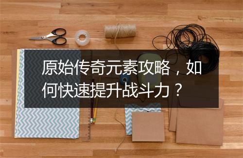 原始传奇元素攻略，如何快速提升战斗力？