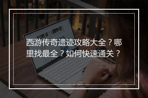 西游传奇遗迹攻略大全？哪里找最全？如何快速通关？