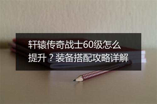 轩辕传奇战士60级怎么提升？装备搭配攻略详解