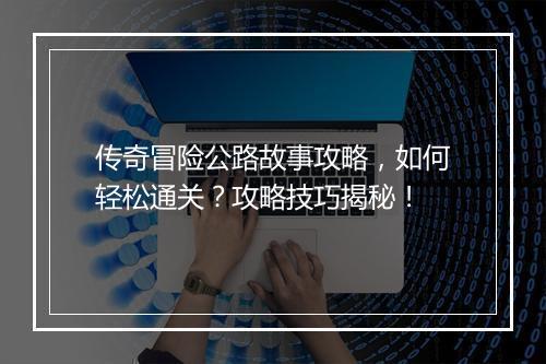 传奇冒险公路故事攻略,如何轻松通关?攻略技巧揭秘!