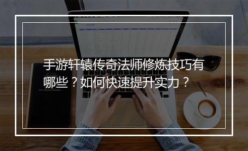 手游轩辕传奇法师修炼技巧有哪些?如何快速提升实力?