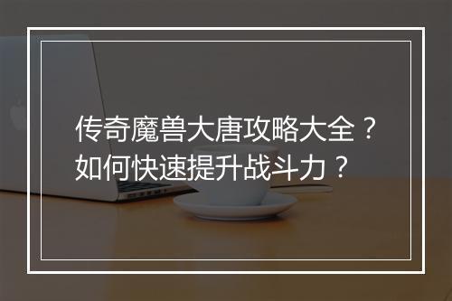 传奇魔兽大唐攻略大全？如何快速提升战斗力？