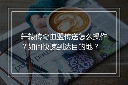轩辕传奇血盟传送怎么操作？如何快速到达目的地？