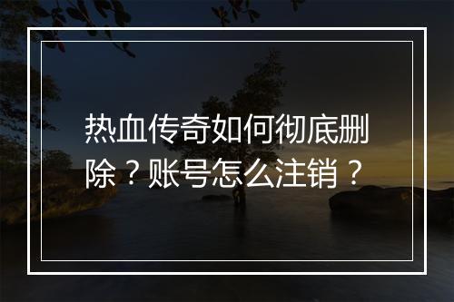 热血传奇如何彻底删除？账号怎么注销？