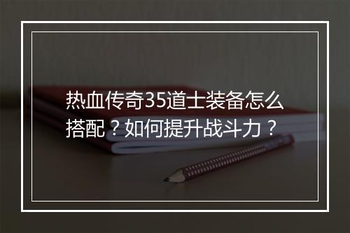 热血传奇35道士装备怎么搭配？如何提升战斗力？