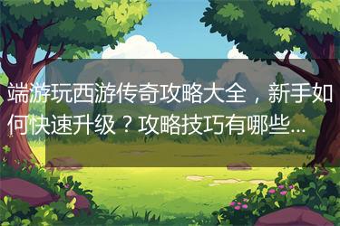 端游玩西游传奇攻略大全，新手如何快速升级？攻略技巧有哪些？