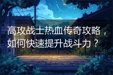 高攻战士热血传奇攻略，如何快速提升战斗力？