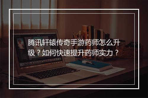 腾讯轩辕传奇手游药师怎么升级？如何快速提升药师实力？