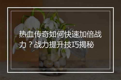 热血传奇如何快速加倍战力？战力提升技巧揭秘