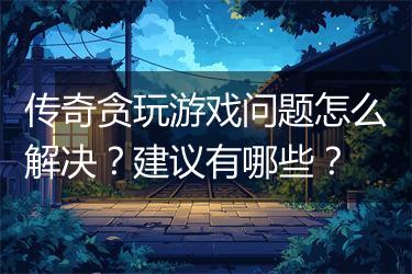 传奇贪玩游戏问题怎么解决？建议有哪些？