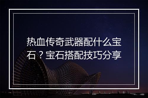 热血传奇武器配什么宝石？宝石搭配技巧分享