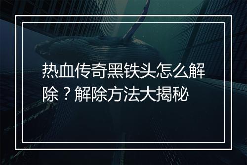 热血传奇黑铁头怎么解除？解除方法大揭秘