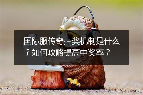 国际服传奇抽奖机制是什么？如何攻略提高中奖率？