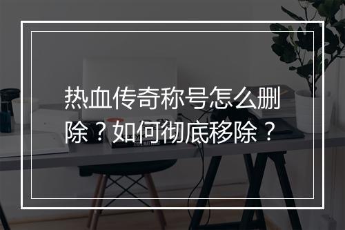 热血传奇称号怎么删除？如何彻底移除？