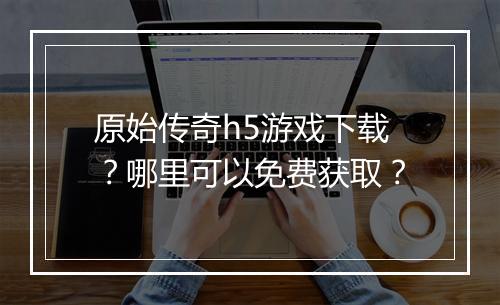 原始传奇h5游戏下载？哪里可以免费获取？