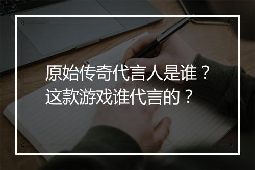 原始传奇代言人是谁？这款游戏谁代言的？