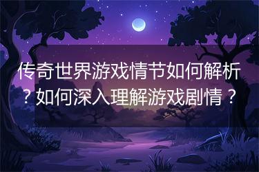 传奇世界游戏情节如何解析？如何深入理解游戏剧情？
