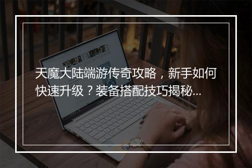 天魔大陆端游传奇攻略，新手如何快速升级？装备搭配技巧揭秘？