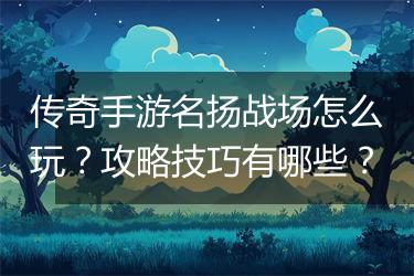 传奇手游名扬战场怎么玩？攻略技巧有哪些？